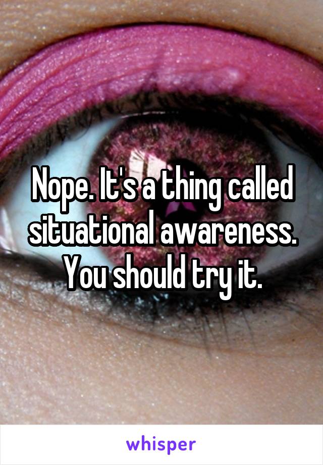 Nope. It's a thing called situational awareness.
You should try it.