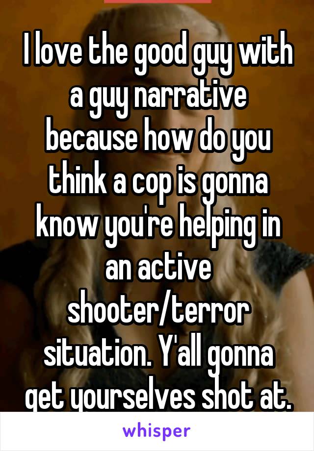 I love the good guy with a guy narrative because how do you think a cop is gonna know you're helping in an active shooter/terror situation. Y'all gonna get yourselves shot at.