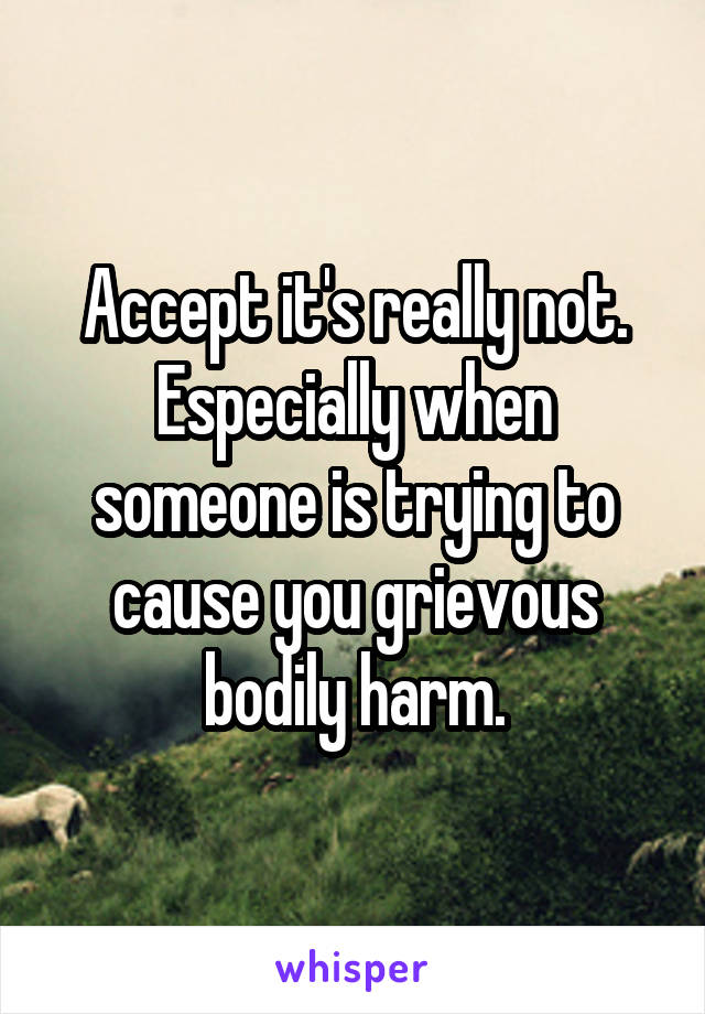 Accept it's really not.
Especially when someone is trying to cause you grievous bodily harm.