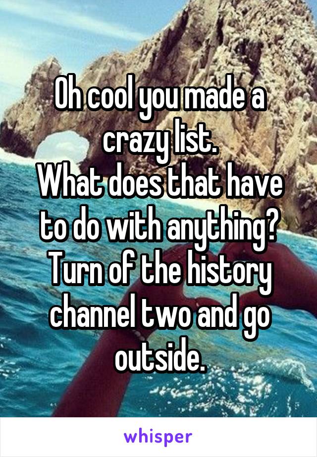 Oh cool you made a crazy list.
What does that have to do with anything?
Turn of the history channel two and go outside.