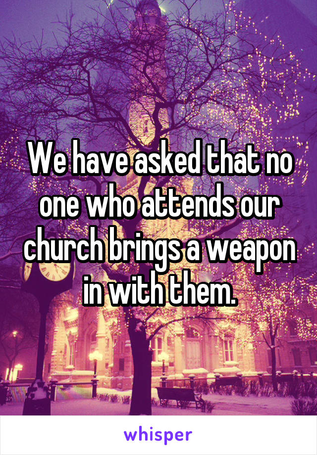 We have asked that no one who attends our church brings a weapon in with them.