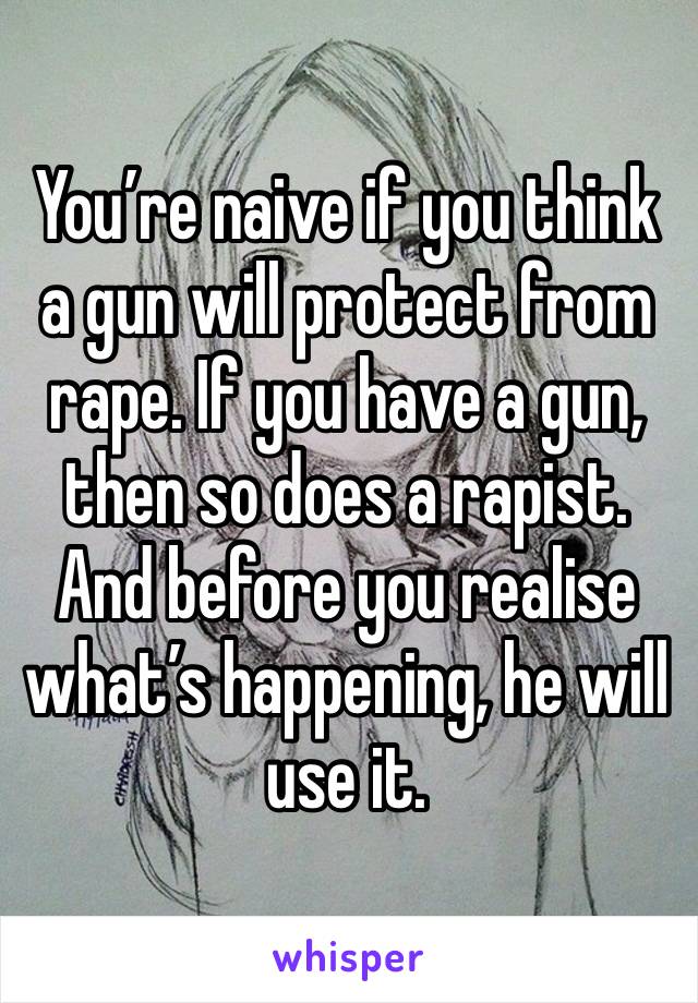 You’re naive if you think a gun will protect from rape. If you have a gun, then so does a rapist. And before you realise what’s happening, he will use it. 