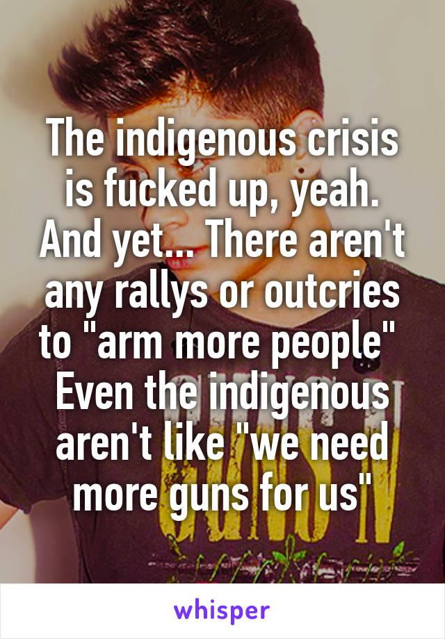 The indigenous crisis is fucked up, yeah.
And yet... There aren't any rallys or outcries to "arm more people" 
Even the indigenous aren't like "we need more guns for us"