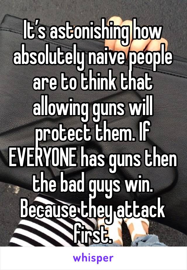 It’s astonishing how absolutely naive people are to think that allowing guns will protect them. If EVERYONE has guns then the bad guys win. Because they attack first. 