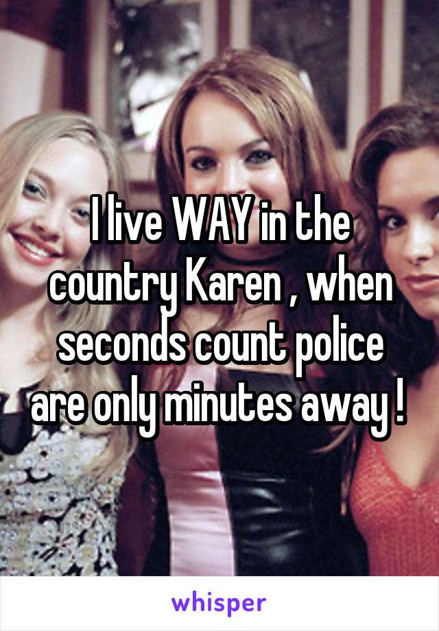 I live WAY in the country Karen , when seconds count police are only minutes away ! 