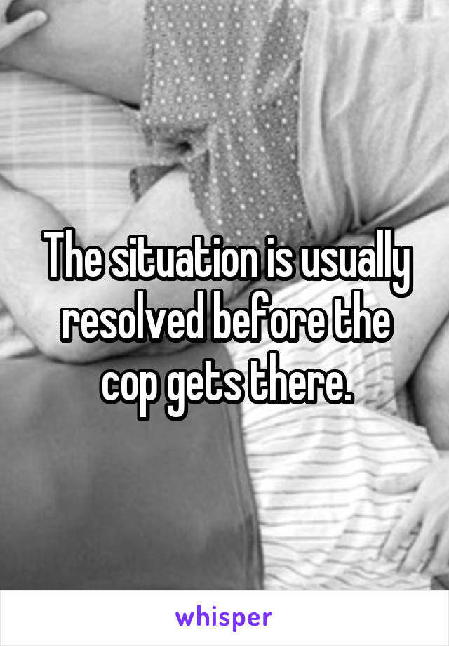 The situation is usually resolved before the cop gets there.