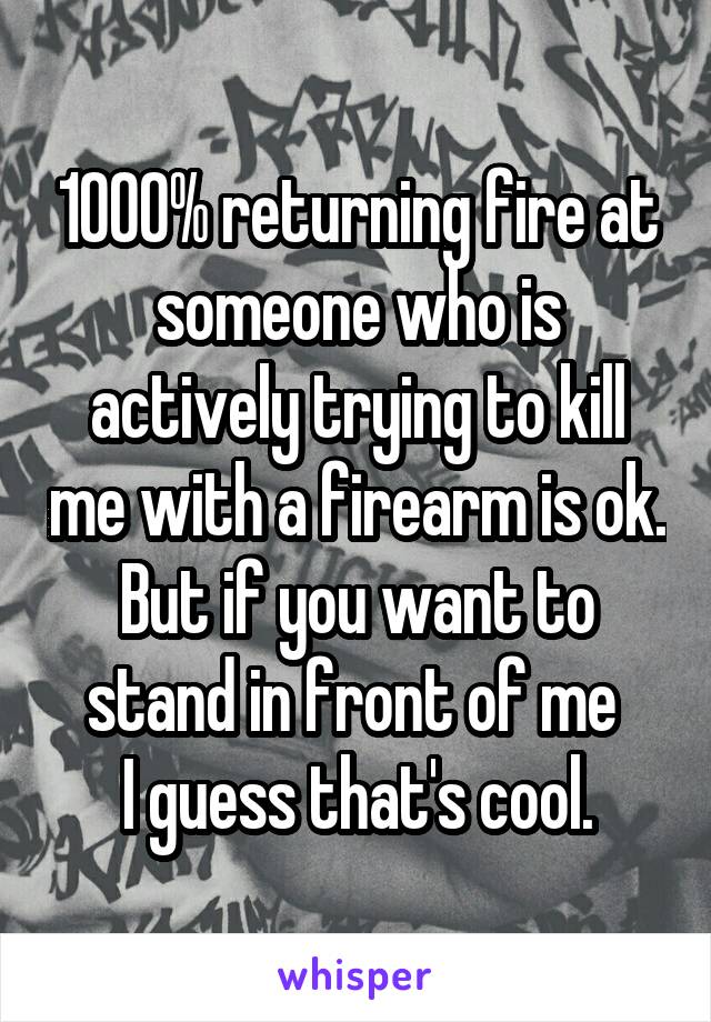 1000% returning fire at someone who is actively trying to kill me with a firearm is ok.
But if you want to stand in front of me 
I guess that's cool.