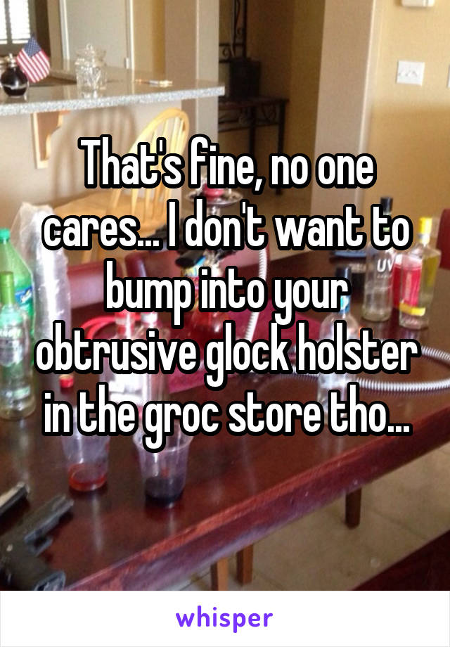 That's fine, no one cares... I don't want to bump into your obtrusive glock holster in the groc store tho...
