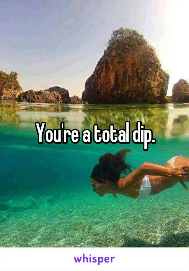 You're a total dip.