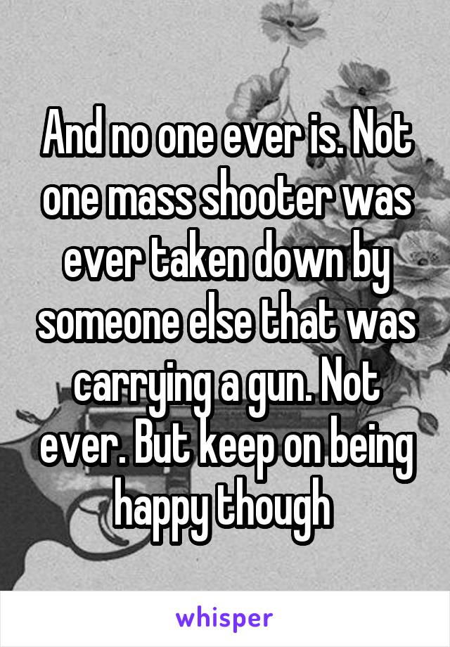 And no one ever is. Not one mass shooter was ever taken down by someone else that was carrying a gun. Not ever. But keep on being happy though 