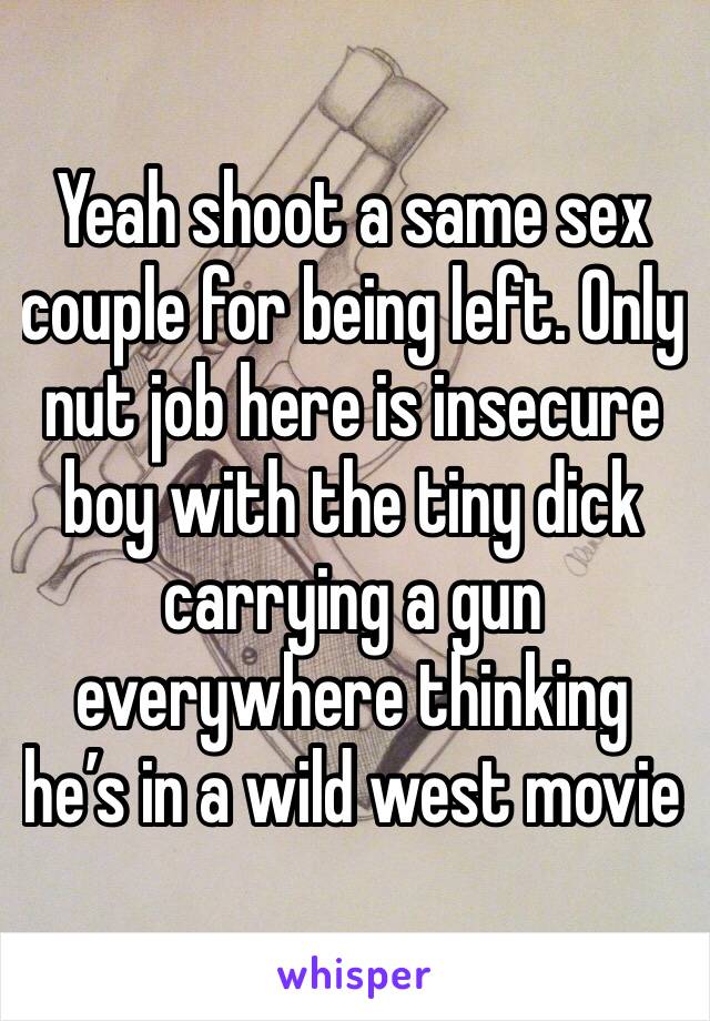 Yeah shoot a same sex couple for being left. Only nut job here is insecure boy with the tiny dick carrying a gun everywhere thinking he’s in a wild west movie 