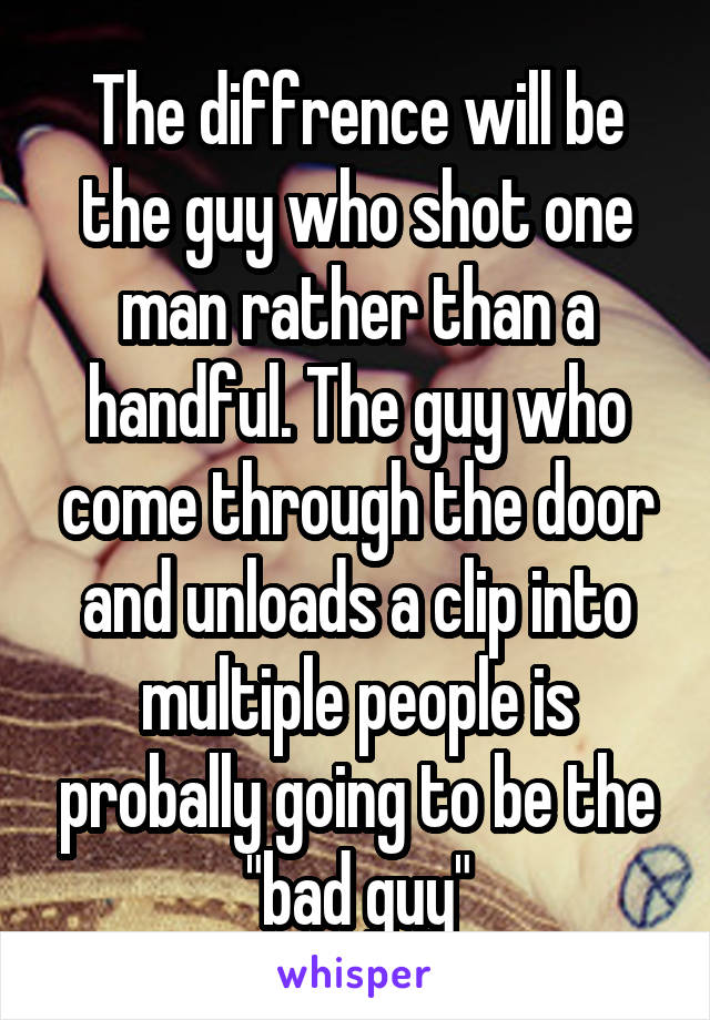 The diffrence will be the guy who shot one man rather than a handful. The guy who come through the door and unloads a clip into multiple people is probally going to be the "bad guy"