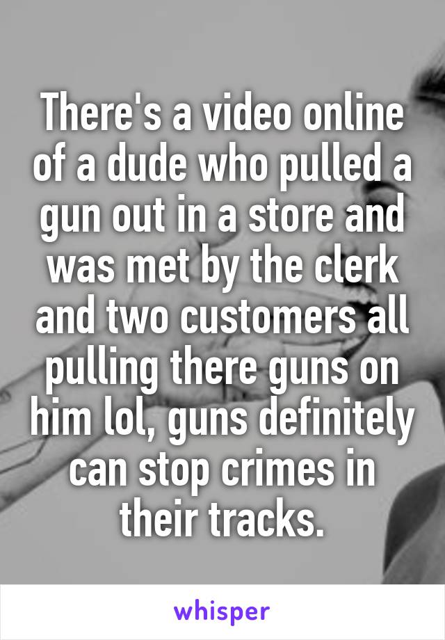 There's a video online of a dude who pulled a gun out in a store and was met by the clerk and two customers all pulling there guns on him lol, guns definitely can stop crimes in their tracks.