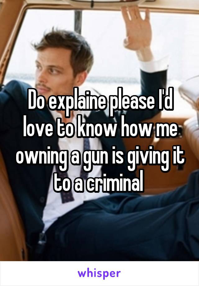 Do explaine please I'd love to know how me owning a gun is giving it to a criminal 