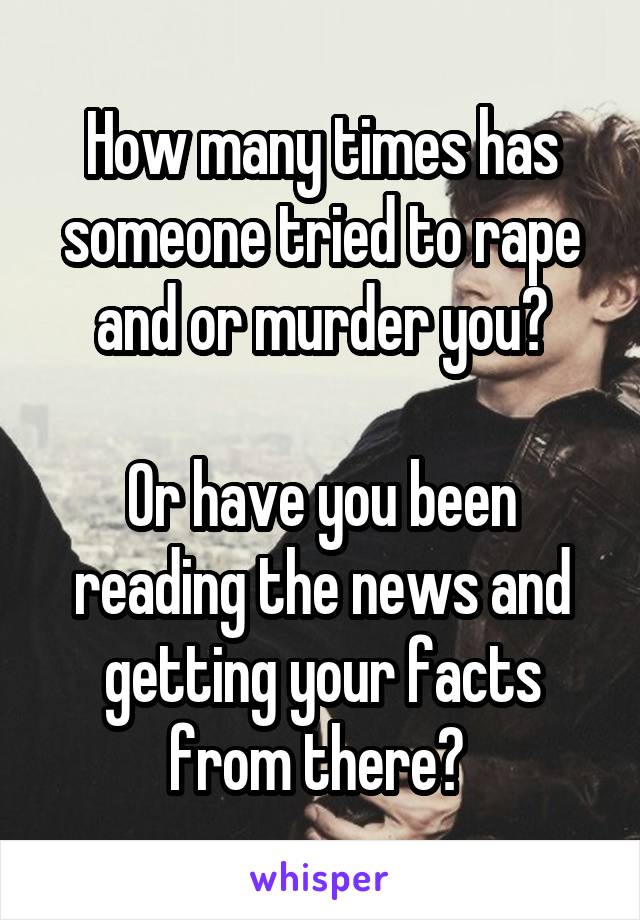 How many times has someone tried to rape and or murder you?

Or have you been reading the news and getting your facts from there? 