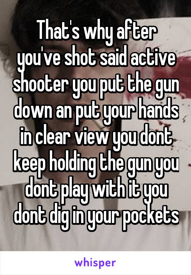 That's why after you've shot said active shooter you put the gun down an put your hands in clear view you dont keep holding the gun you dont play with it you dont dig in your pockets 