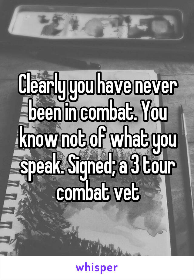 Clearly you have never been in combat. You know not of what you speak. Signed; a 3 tour combat vet