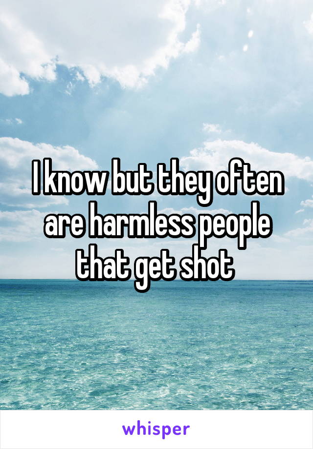 I know but they often are harmless people that get shot 