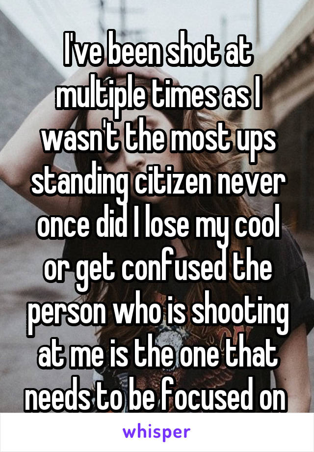 I've been shot at multiple times as I wasn't the most ups standing citizen never once did I lose my cool or get confused the person who is shooting at me is the one that needs to be focused on 