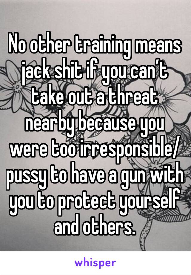 No other training means jack shit if you can’t take out a threat nearby because you were too irresponsible/pussy to have a gun with you to protect yourself and others.