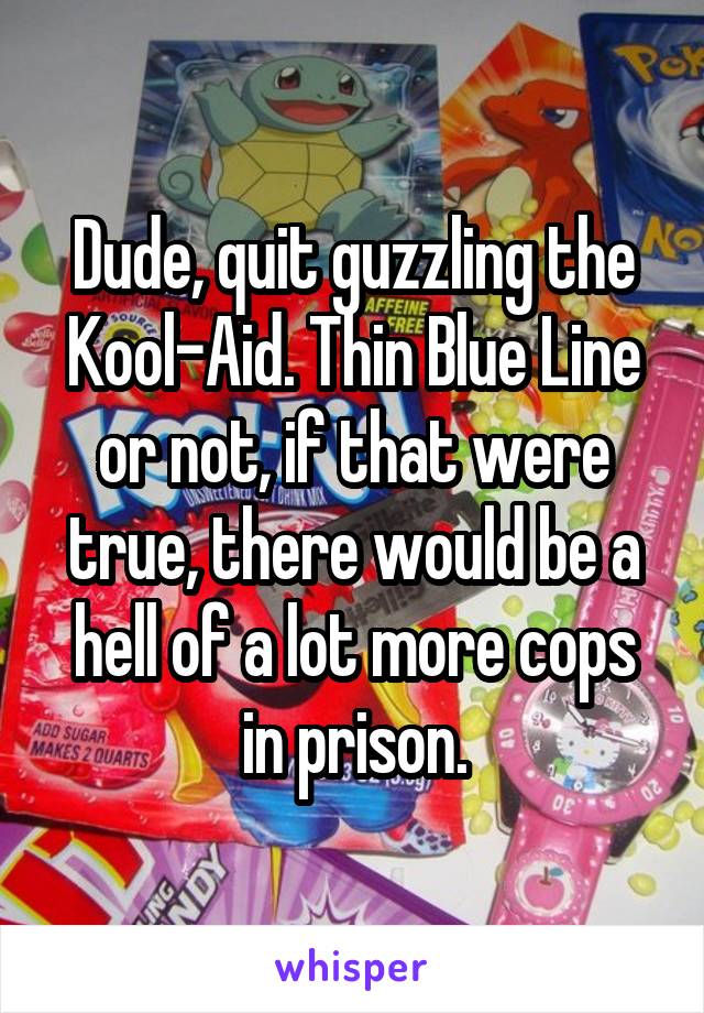 Dude, quit guzzling the Kool-Aid. Thin Blue Line or not, if that were true, there would be a hell of a lot more cops in prison.