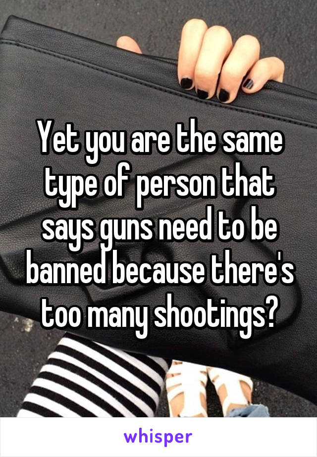 Yet you are the same type of person that says guns need to be banned because there's too many shootings?