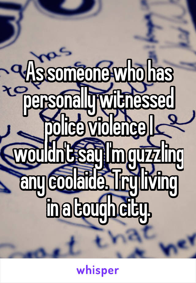 As someone who has personally witnessed police violence I wouldn't say I'm guzzling any coolaide. Try living in a tough city.