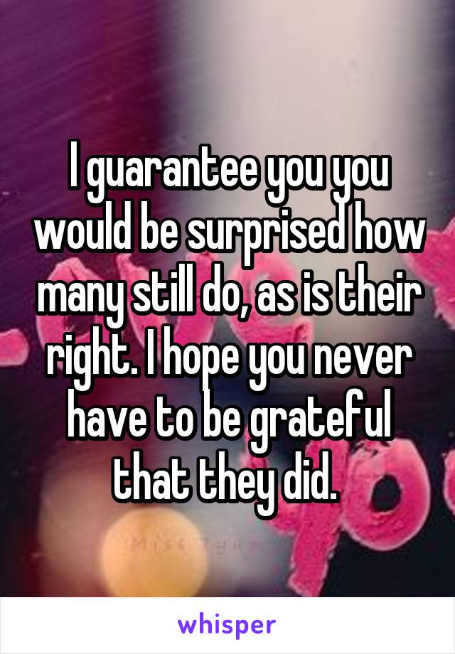 I guarantee you you would be surprised how many still do, as is their right. I hope you never have to be grateful that they did. 