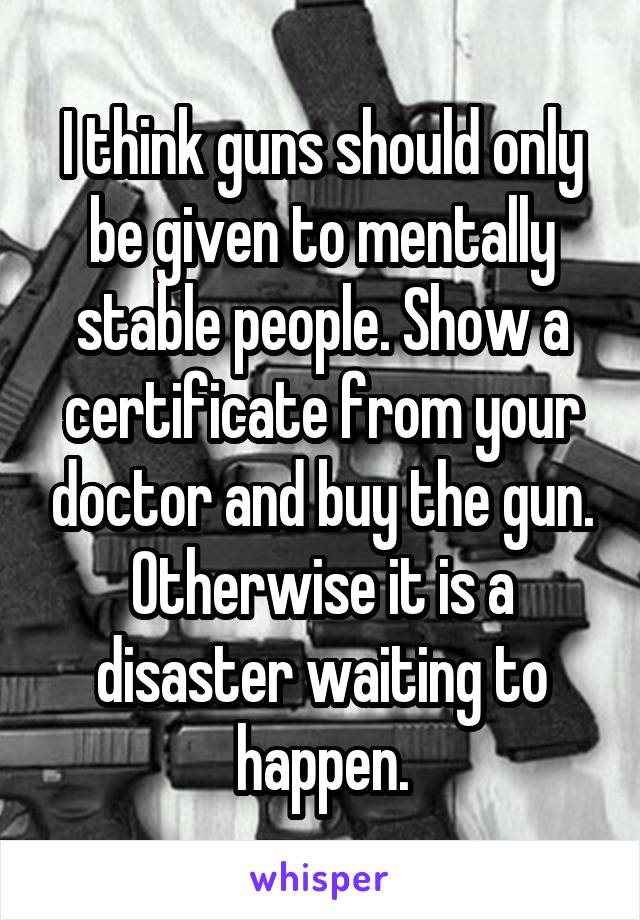 I think guns should only be given to mentally stable people. Show a certificate from your doctor and buy the gun. Otherwise it is a disaster waiting to happen.