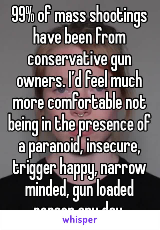 99% of mass shootings have been from conservative gun owners. I’d feel much more comfortable not being in the presence of a paranoid, insecure, trigger happy, narrow minded, gun loaded person any day.