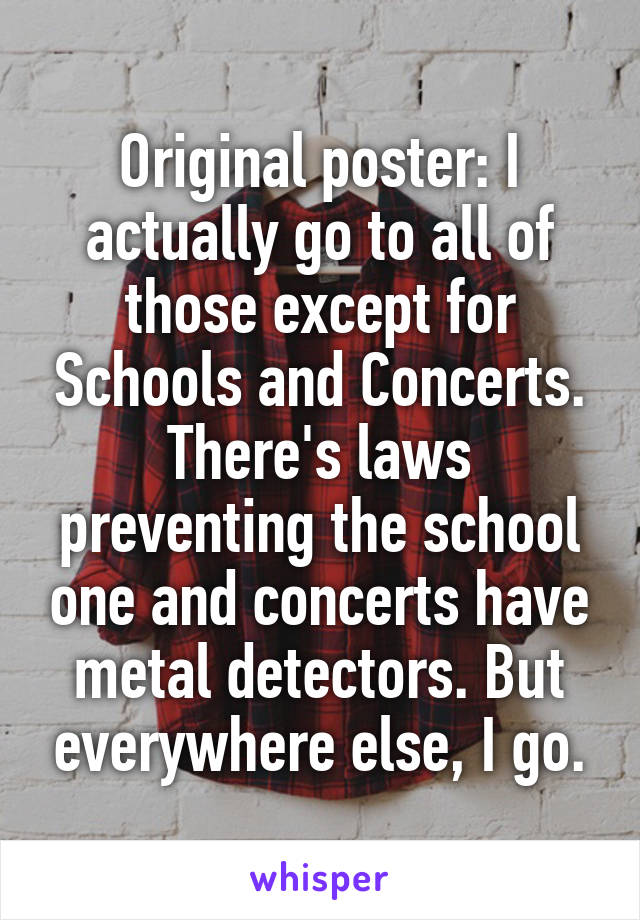 Original poster: I actually go to all of those except for Schools and Concerts. There's laws preventing the school one and concerts have metal detectors. But everywhere else, I go.