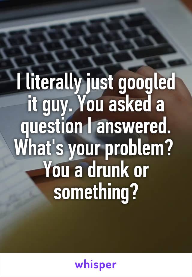 I literally just googled it guy. You asked a question I answered. What's your problem?  You a drunk or something?