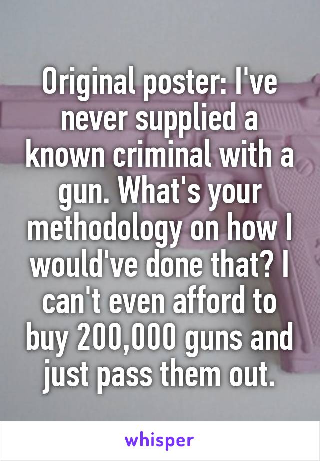 Original poster: I've never supplied a known criminal with a gun. What's your methodology on how I would've done that? I can't even afford to buy 200,000 guns and just pass them out.