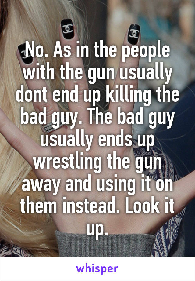 No. As in the people with the gun usually dont end up killing the bad guy. The bad guy usually ends up wrestling the gun away and using it on them instead. Look it up.