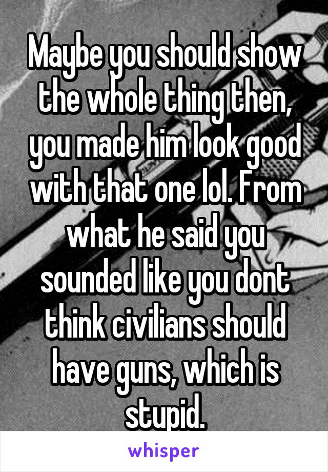 Maybe you should show the whole thing then, you made him look good with that one lol. From what he said you sounded like you dont think civilians should have guns, which is stupid.