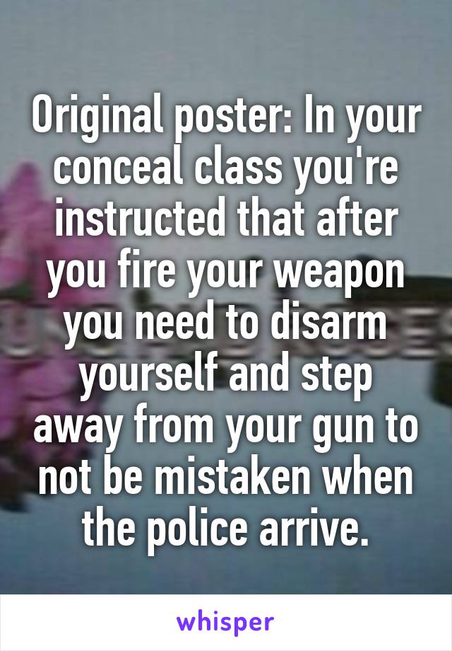 Original poster: In your conceal class you're instructed that after you fire your weapon you need to disarm yourself and step away from your gun to not be mistaken when the police arrive.