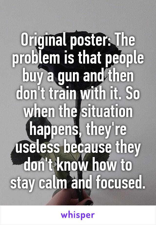 Original poster: The problem is that people buy a gun and then don't train with it. So when the situation happens, they're useless because they don't know how to stay calm and focused.