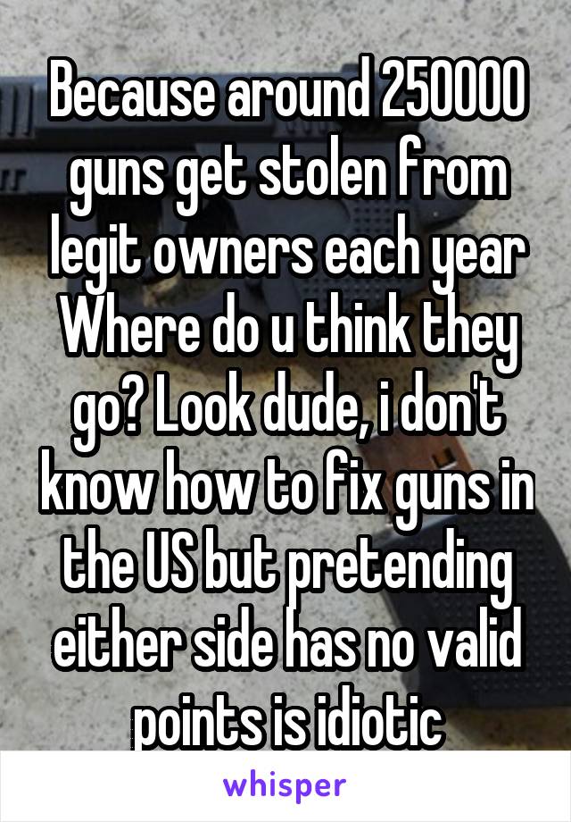 Because around 250000 guns get stolen from legit owners each year
Where do u think they go? Look dude, i don't know how to fix guns in the US but pretending either side has no valid points is idiotic