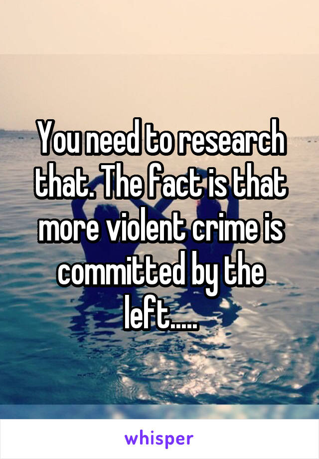 You need to research that. The fact is that more violent crime is committed by the left.....