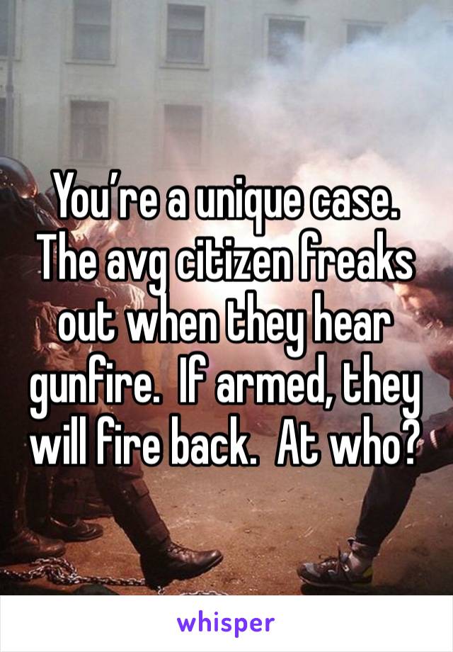 You’re a unique case.  The avg citizen freaks out when they hear gunfire.  If armed, they will fire back.  At who?