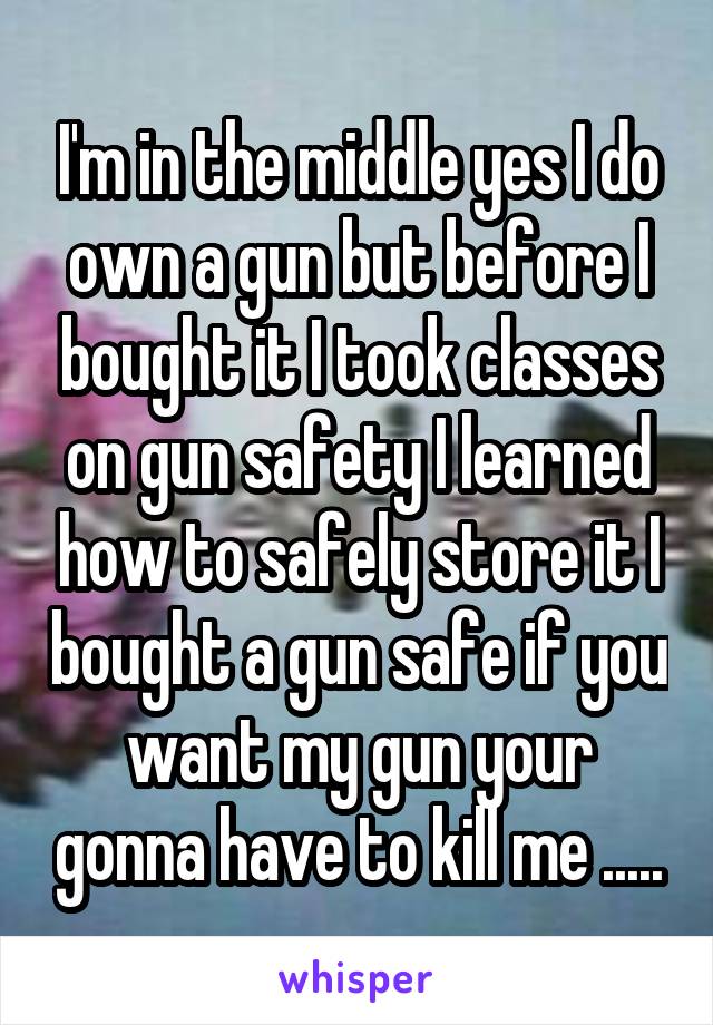 I'm in the middle yes I do own a gun but before I bought it I took classes on gun safety I learned how to safely store it I bought a gun safe if you want my gun your gonna have to kill me .....