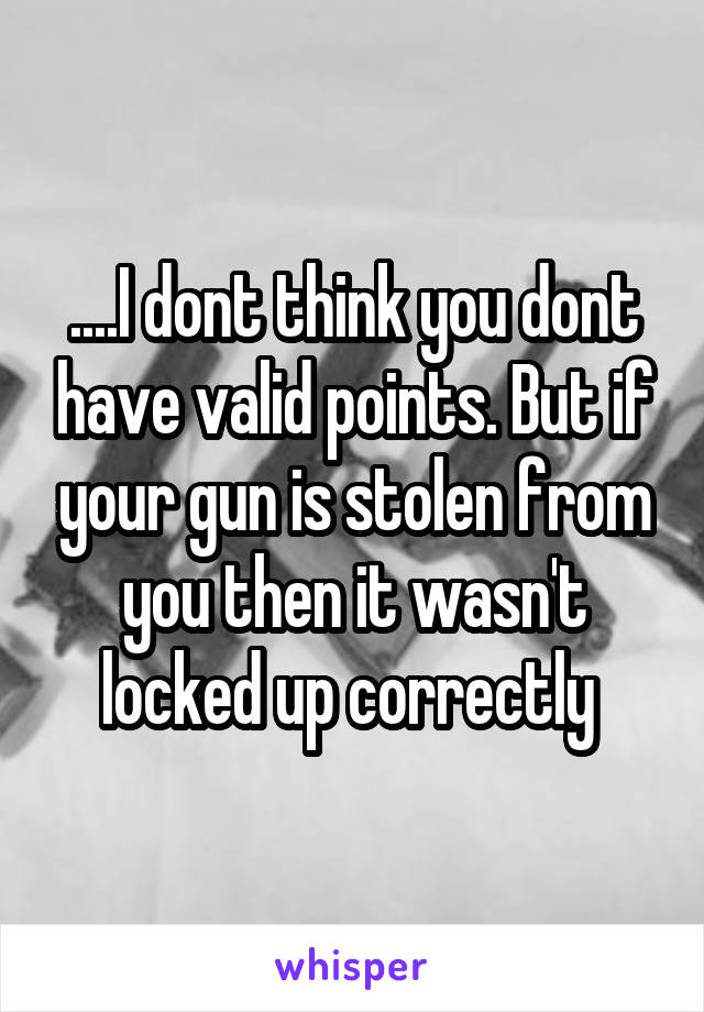 ....I dont think you dont have valid points. But if your gun is stolen from you then it wasn't locked up correctly 