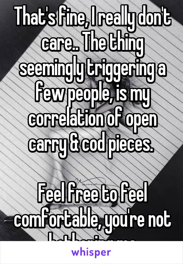 That's fine, I really don't care.. The thing seemingly triggering a few people, is my correlation of open carry & cod pieces. 

Feel free to feel comfortable, you're not bothering me