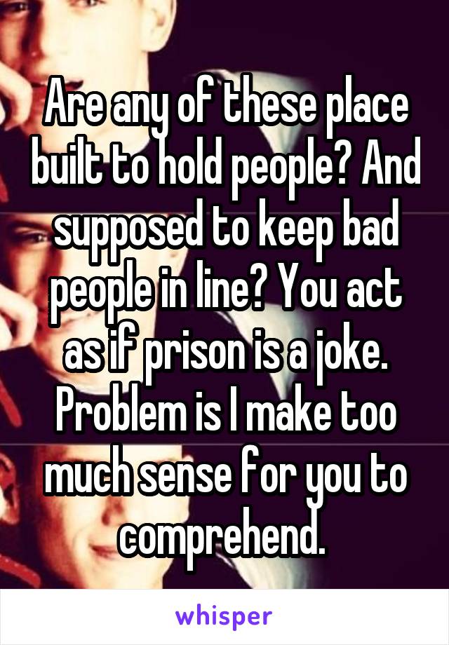 Are any of these place built to hold people? And supposed to keep bad people in line? You act as if prison is a joke. Problem is I make too much sense for you to comprehend. 