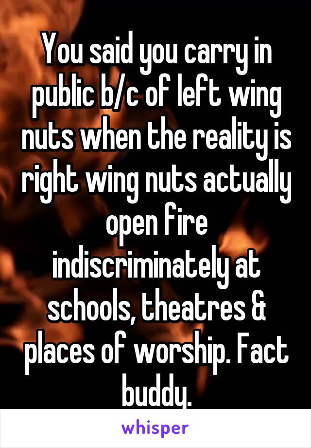 You said you carry in public b/c of left wing nuts when the reality is right wing nuts actually open fire indiscriminately at schools, theatres & places of worship. Fact buddy.