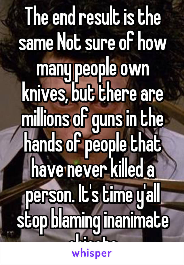 The end result is the same Not sure of how many people own knives, but there are millions of guns in the hands of people that have never killed a person. It's time y'all stop blaming inanimate objects