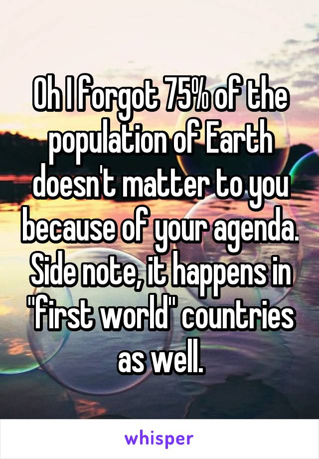 Oh I forgot 75% of the population of Earth doesn't matter to you because of your agenda. Side note, it happens in "first world" countries as well.