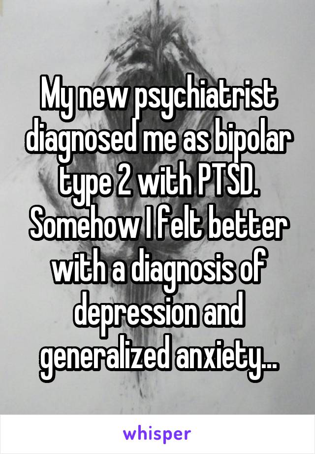 My new psychiatrist diagnosed me as bipolar type 2 with PTSD. Somehow I felt better with a diagnosis of depression and generalized anxiety...