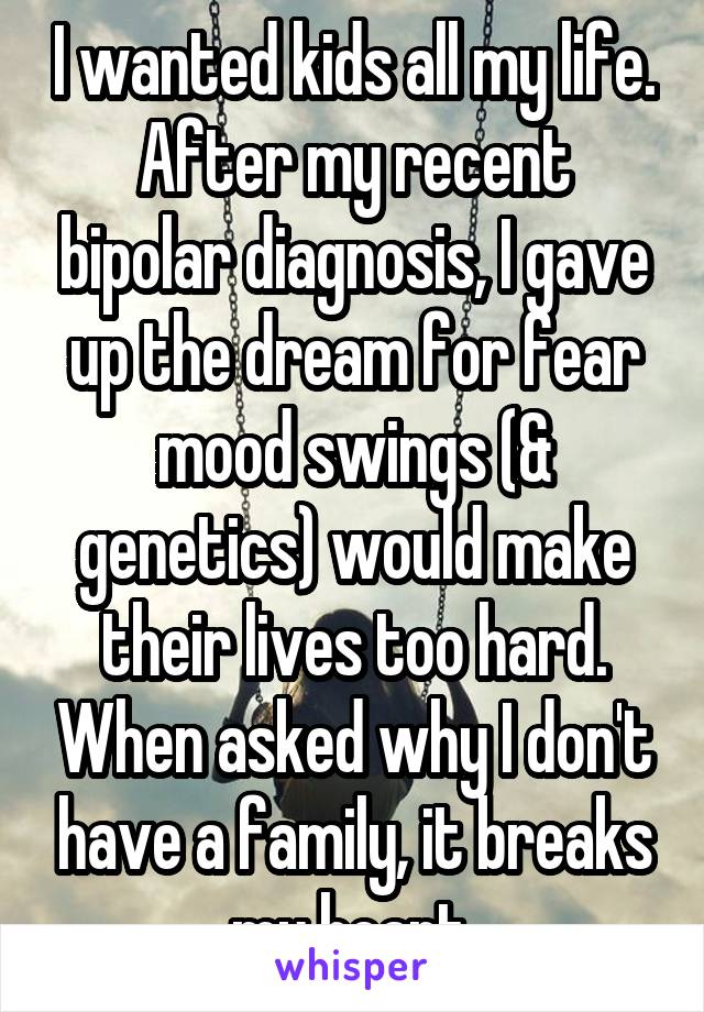 I wanted kids all my life. After my recent bipolar diagnosis, I gave up the dream for fear mood swings (& genetics) would make their lives too hard. When asked why I don't have a family, it breaks my heart.