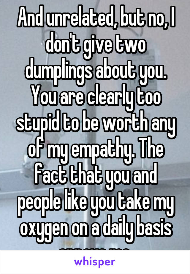 And unrelated, but no, I don't give two dumplings about you. You are clearly too stupid to be worth any of my empathy. The fact that you and people like you take my oxygen on a daily basis annoys me.